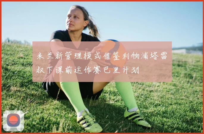 米兰新管理模式借鉴利物浦塔雷囧叔下课前运作赛巴里计划