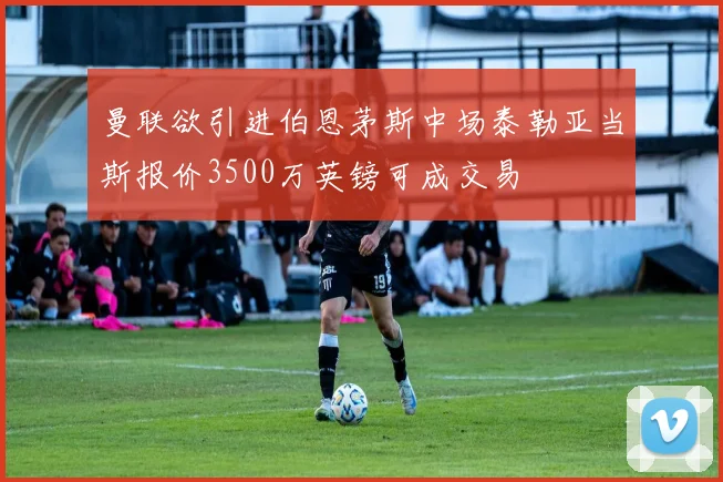 曼联欲引进伯恩茅斯中场泰勒亚当斯报价3500万英镑可成交易