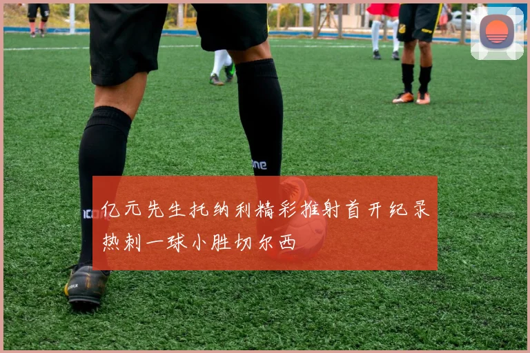 亿元先生托纳利精彩推射首开纪录热刺一球小胜切尔西