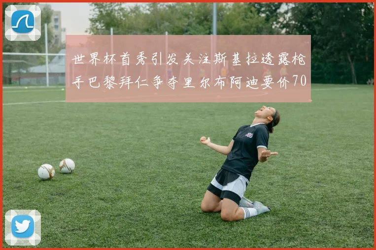 世界杯首秀引发关注斯基拉透露枪手巴黎拜仁争夺里尔布阿迪要价7000万欧
