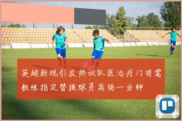 英超新规引发热议队医治疗门将需教练指定替换球员离场一分钟